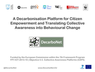 A Decarbonisation Platform for Citizen
Empowerment and Translating Collective
Awareness into Behavioural Change

Funded by the European Commission within the 7th Framework Program
FP7-ICT-2013-10 | Objective 5.5. Collective Awareness Platforms (CAPS)

@DecarboNet

www.DecarboNet.EU

 