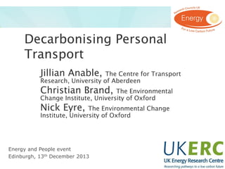 Decarbonising Personal
Transport
Jillian Anable,

The Centre for Transport
Research, University of Aberdeen

Christian Brand,

The Environmental
Change Institute, University of Oxford

Nick Eyre,

The Environmental Change
Institute, University of Oxford

Energy and People event
Edinburgh, 13th December 2013

 