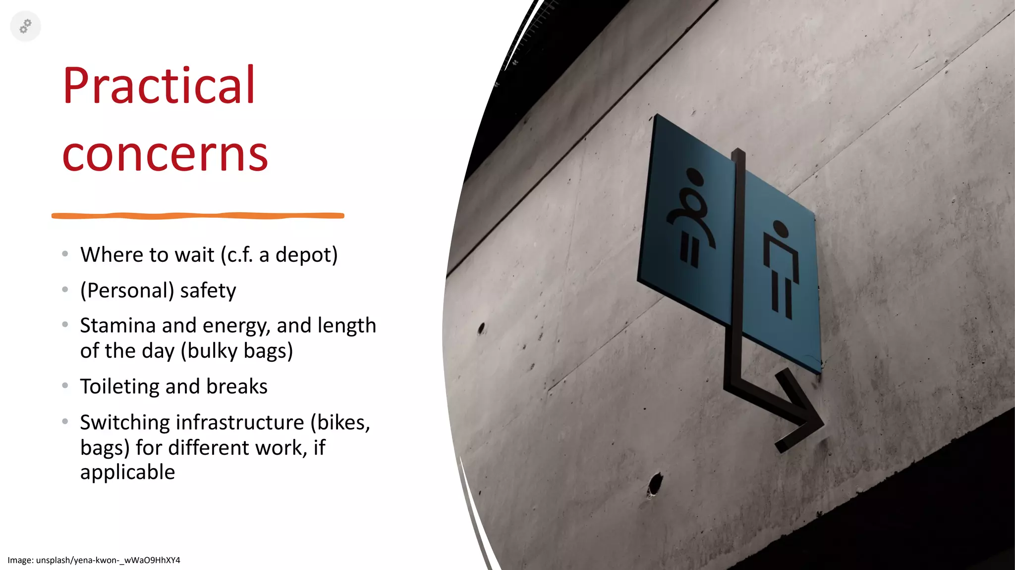 Practical
concerns
• Where to wait (c.f. a depot)
• (Personal) safety
• Stamina and energy, and length
of the day (bulky bags)
• Toileting and breaks
• Switching infrastructure (bikes,
bags) for different work, if
applicable
Image: unsplash/yena-kwon-_wWaO9HhXY4
 