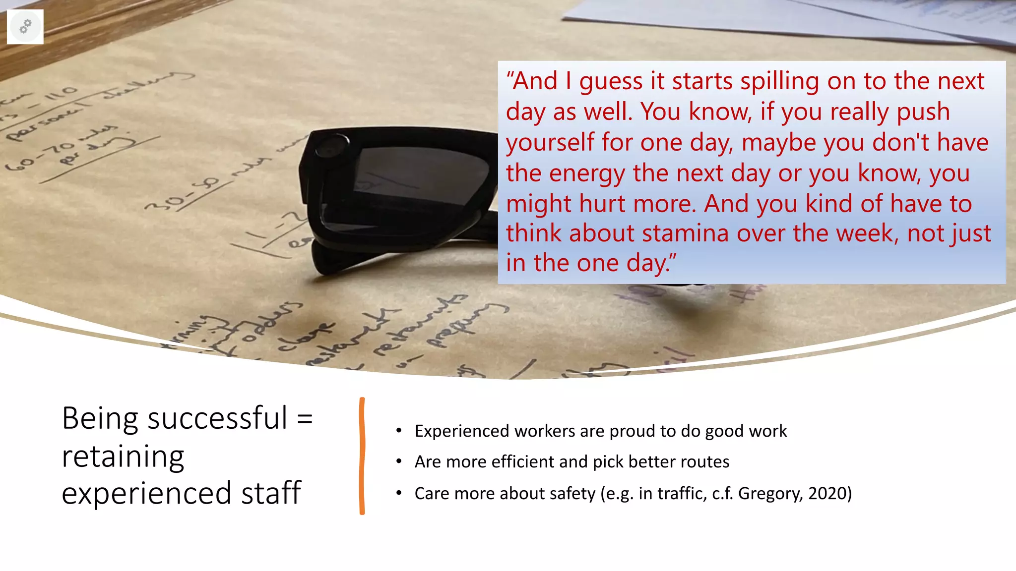Being successful =
retaining
experienced staff
• Experienced workers are proud to do good work
• Are more efficient and pick better routes
• Care more about safety (e.g. in traffic, c.f. Gregory, 2020)
“And I guess it starts spilling on to the next
day as well. You know, if you really push
yourself for one day, maybe you don't have
the energy the next day or you know, you
might hurt more. And you kind of have to
think about stamina over the week, not just
in the one day.”
 