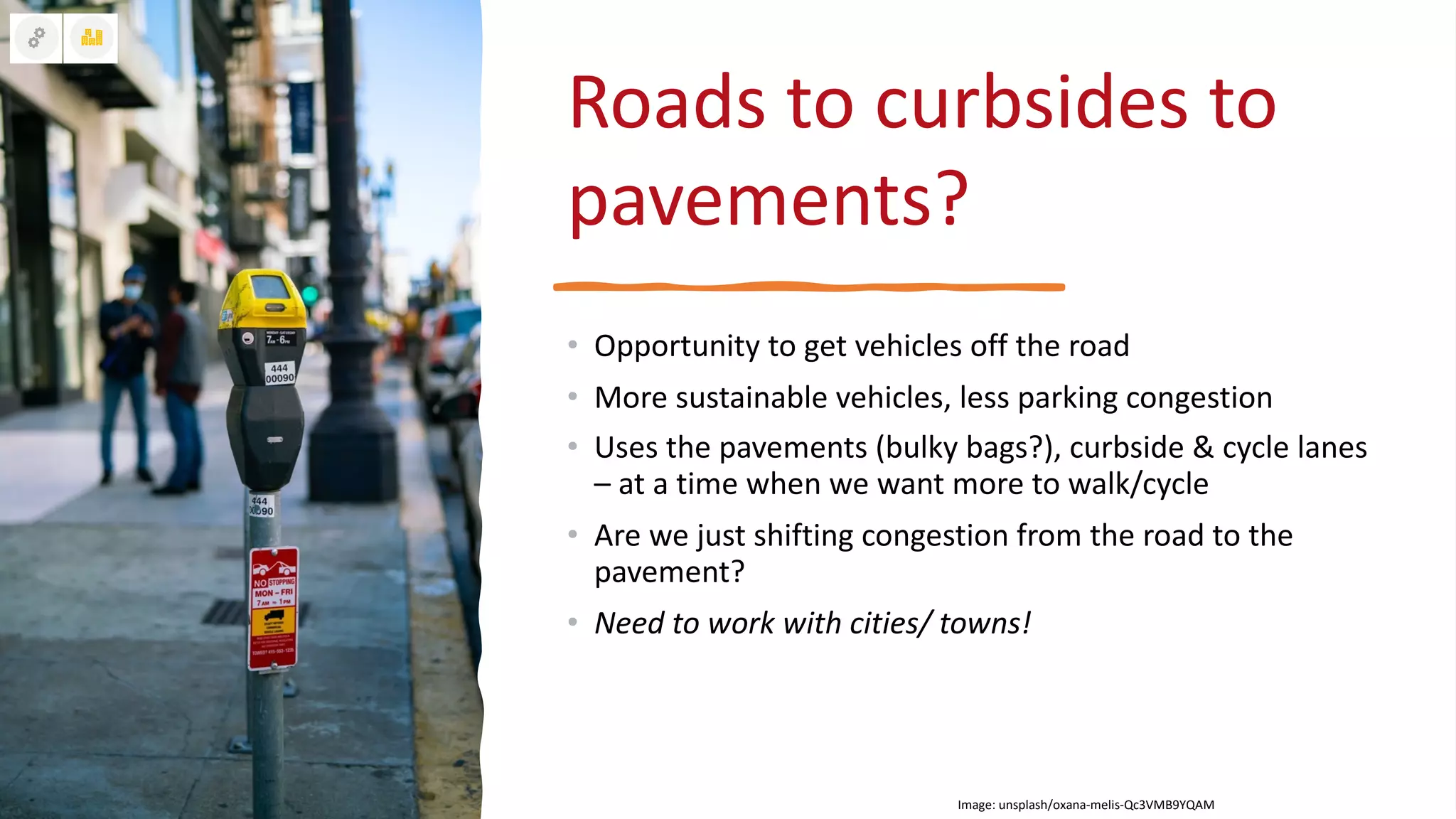 Roads to curbsides to
pavements?
• Opportunity to get vehicles off the road
• More sustainable vehicles, less parking congestion
• Uses the pavements (bulky bags?), curbside & cycle lanes
– at a time when we want more to walk/cycle
• Are we just shifting congestion from the road to the
pavement?
• Need to work with cities/ towns!
Image: unsplash/oxana-melis-Qc3VMB9YQAM
 