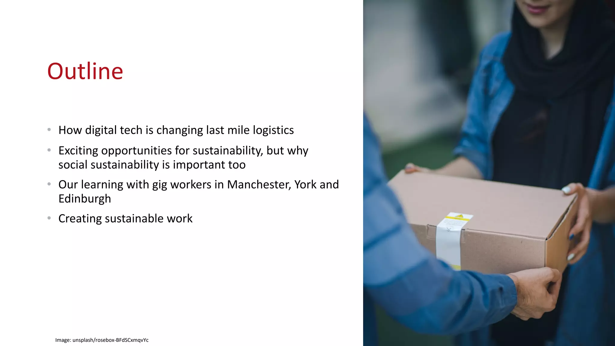 Outline
• How digital tech is changing last mile logistics
• Exciting opportunities for sustainability, but why
social sustainability is important too
• Our learning with gig workers in Manchester, York and
Edinburgh
• Creating sustainable work
Image: unsplash/rosebox-BFdSCxmqvYc
 