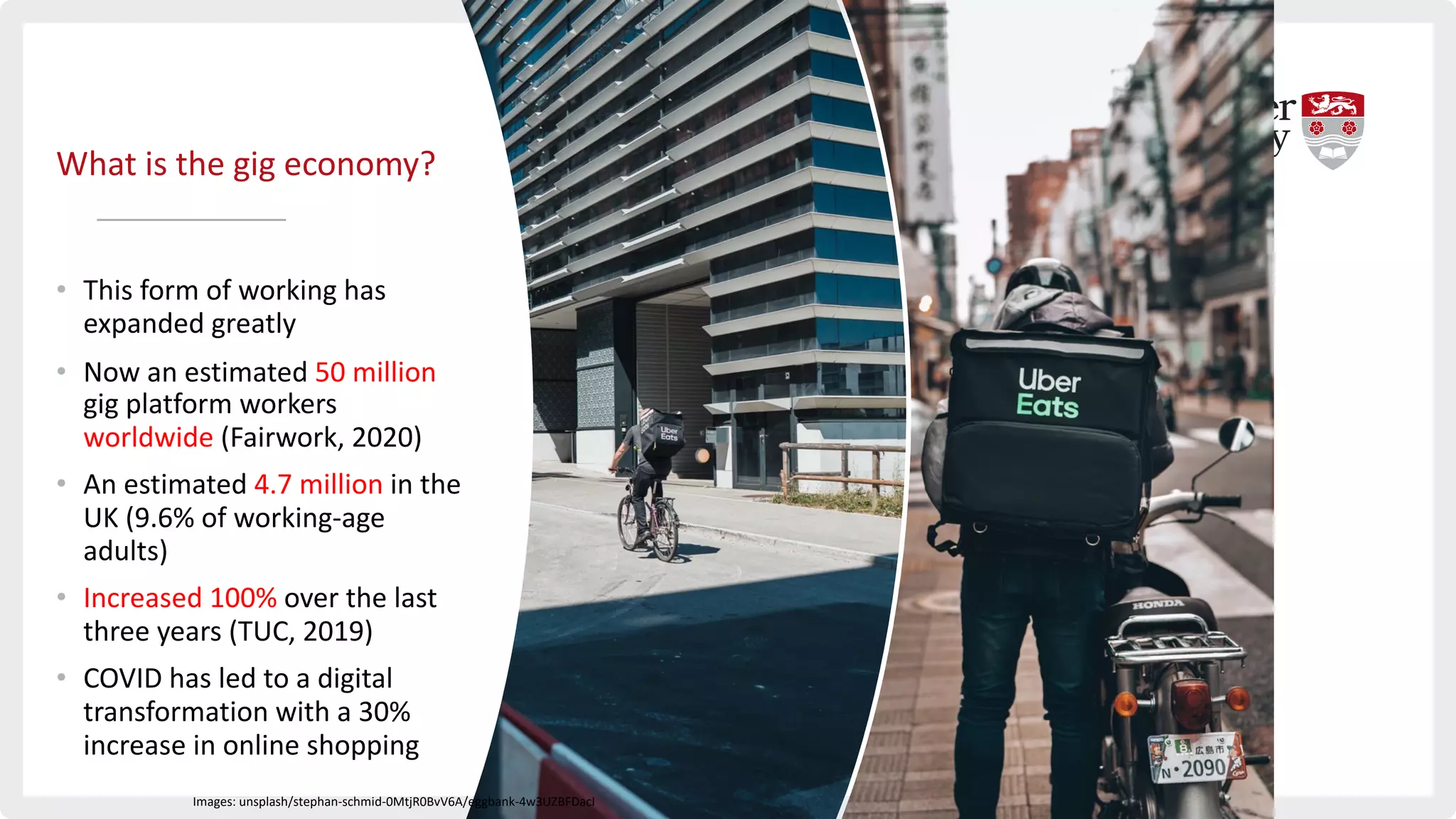 What is the gig economy?
• This form of working has
expanded greatly
• Now an estimated 50 million
gig platform workers
worldwide (Fairwork, 2020)
• An estimated 4.7 million in the
UK (9.6% of working-age
adults)
• Increased 100% over the last
three years (TUC, 2019)
• COVID has led to a digital
transformation with a 30%
increase in online shopping
Images: unsplash/stephan-schmid-0MtjR0BvV6A/eggbank-4w3UZBFDacI
 