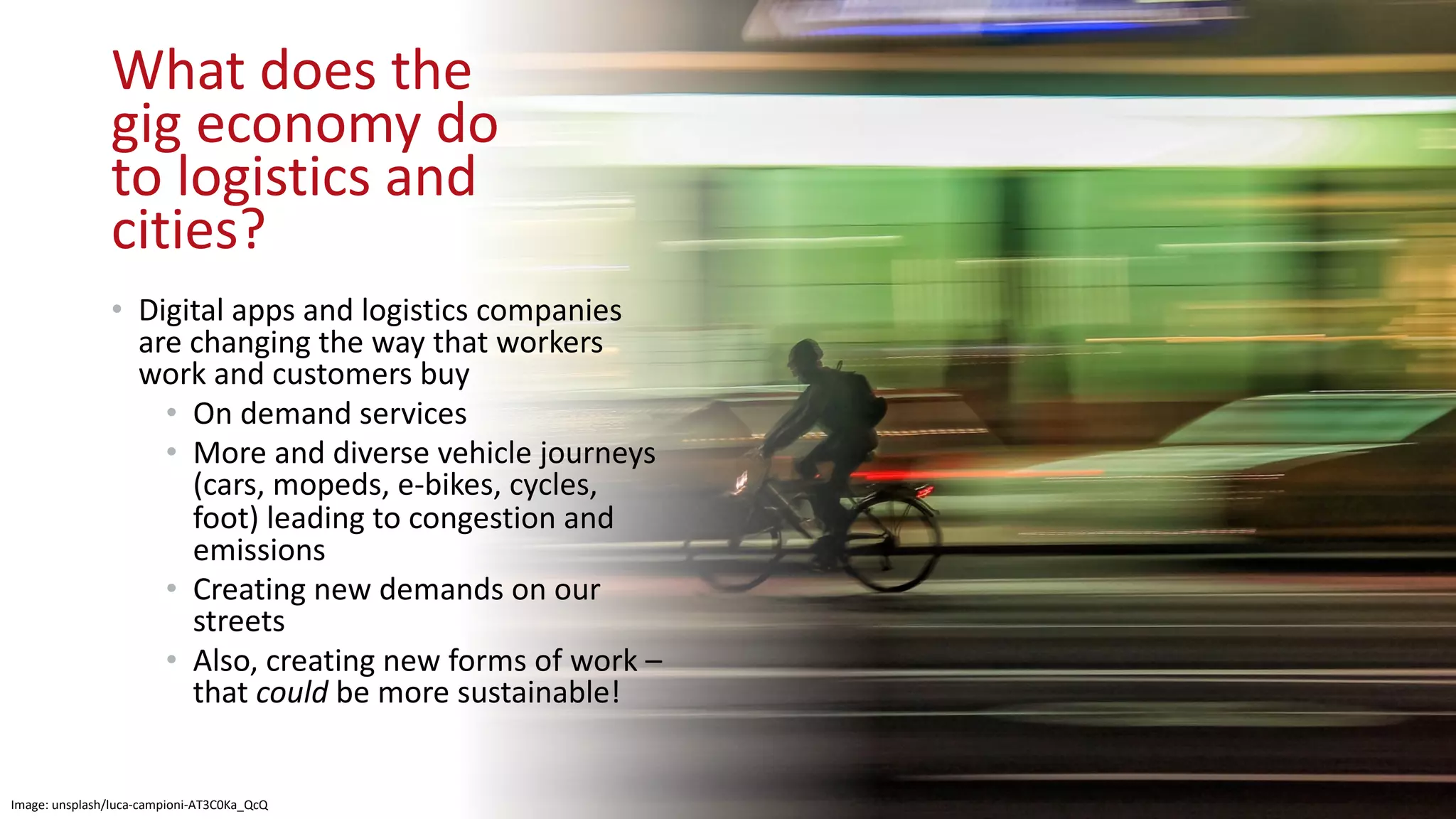 What does the
gig economy do
to logistics and
cities?
• Digital apps and logistics companies
are changing the way that workers
work and customers buy
• On demand services
• More and diverse vehicle journeys
(cars, mopeds, e-bikes, cycles,
foot) leading to congestion and
emissions
• Creating new demands on our
streets
• Also, creating new forms of work –
that could be more sustainable!
Image: unsplash/luca-campioni-AT3C0Ka_QcQ
 