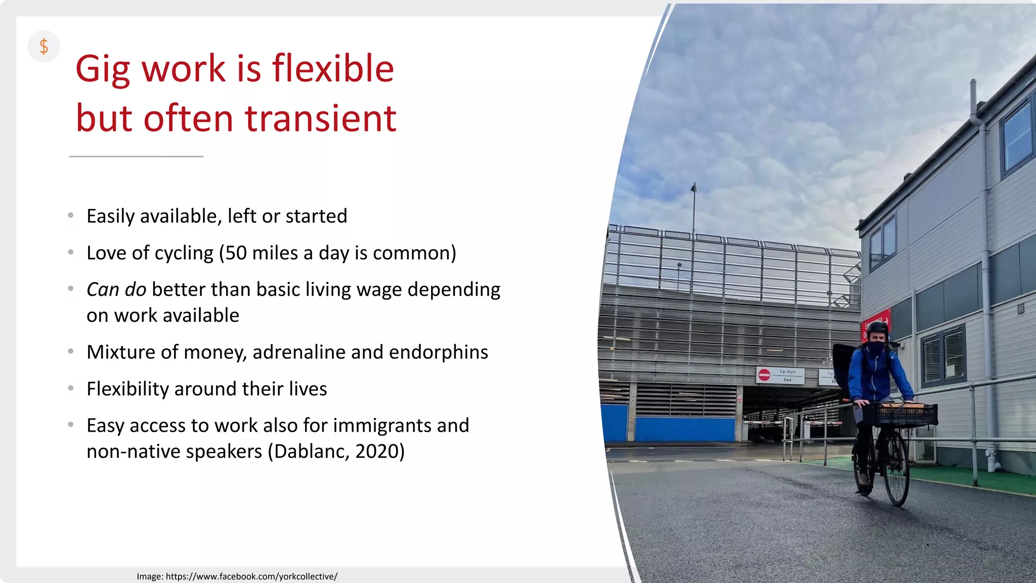 Gig work is flexible
but often transient
• Easily available, left or started
• Love of cycling (50 miles a day is common)
• Can do better than basic living wage depending
on work available
• Mixture of money, adrenaline and endorphins
• Flexibility around their lives
• Easy access to work also for immigrants and
non-native speakers (Dablanc, 2020)
Image: https://www.facebook.com/yorkcollective/
 