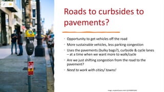 Roads to curbsides to
pavements?
• Opportunity to get vehicles off the road
• More sustainable vehicles, less parking congestion
• Uses the pavements (bulky bags?), curbside & cycle lanes
– at a time when we want more to walk/cycle
• Are we just shifting congestion from the road to the
pavement?
• Need to work with cities/ towns!
Image: unsplash/oxana-melis-Qc3VMB9YQAM
 