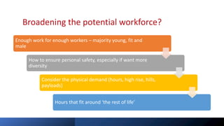 Broadening the potential workforce?
Enough work for enough workers – majority young, fit and
male
How to ensure personal safety, especially if want more
diversity
Consider the physical demand (hours, high rise, hills,
payloads)
Hours that fit around ‘the rest of life’
 