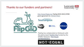 Thanks to our funders and partners!
http://www.flipgig.org, FlipGig (2019-2021) EPSRC
grant agreement no. EP/S027726/1
FlipGig has collaborated on fieldwork with
the pilot project Switch-Gig funded by the
EPSRC Network+ Not-Equal
(EP/R044929/1).
 