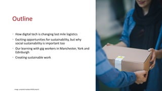 Outline
• How digital tech is changing last mile logistics
• Exciting opportunities for sustainability, but why
social sustainability is important too
• Our learning with gig workers in Manchester, York and
Edinburgh
• Creating sustainable work
Image: unsplash/rosebox-BFdSCxmqvYc
 