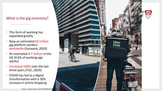 What is the gig economy?
• This form of working has
expanded greatly
• Now an estimated 50 million
gig platform workers
worldwide (Fairwork, 2020)
• An estimated 4.7 million in the
UK (9.6% of working-age
adults)
• Increased 100% over the last
three years (TUC, 2019)
• COVID has led to a digital
transformation with a 30%
increase in online shopping
Images: unsplash/stephan-schmid-0MtjR0BvV6A/eggbank-4w3UZBFDacI
 