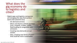 What does the
gig economy do
to logistics and
cities?
• Digital apps and logistics companies
are changing the way that workers
work and customers buy
• On demand services
• More and diverse vehicle journeys
(cars, mopeds, e-bikes, cycles,
foot) leading to congestion and
emissions
• Creating new demands on our
streets
• Also, creating new forms of work –
that could be more sustainable!
Image: unsplash/luca-campioni-AT3C0Ka_QcQ
 