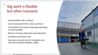 Gig work is flexible
but often transient
• Easily available, left or started
• Love of cycling (50 miles a day is common)
• Can do better than basic living wage depending
on work available
• Mixture of money, adrenaline and endorphins
• Flexibility around their lives
• Easy access to work also for immigrants and
non-native speakers (Dablanc, 2020)
Image: https://www.facebook.com/yorkcollective/
 