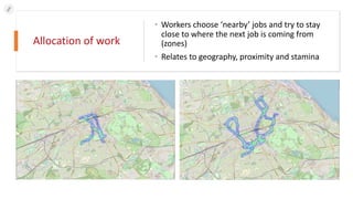 Allocation of work
• Workers choose ‘nearby’ jobs and try to stay
close to where the next job is coming from
(zones)
• Relates to geography, proximity and stamina
 