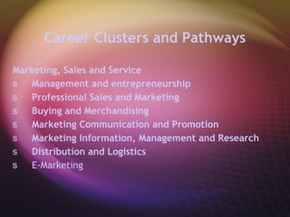 Career Clusters and Pathways Marketing, Sales and Service  Management and entrepreneurship Professional Sales and Marketing Buying and Merchandising Marketing Communication and Promotion Marketing Information, Management and Research Distribution and Logistics E-Marketing  