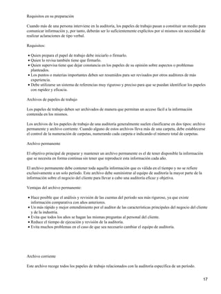 Requisitos en su preparación
Cuando más de una persona interviene en la auditoría, los papeles de trabajo pasan a constituir un medio para
comunicar información y, por tanto, deberán ser lo suficientemente explícitos por sí mismos sin necesidad de
realizar aclaraciones de tipo verbal.
Requisitos:
Quien prepara el papel de trabajo debe iniciarlo o firmarlo.•
Quien lo revisa también tiene que firmarlo.•
Quien supervisa tiene que dejar constancia en los papeles de su opinión sobre aspectos o problemas
planteados.
•
Los puntos o materias importantes deben ser resumidos para ser revisados por otros auditores de más
experiencia.
•
Debe utilizarse un sistema de referencias muy riguroso y preciso para que se puedan identificar los papeles
con rapidez y eficacia.
•
Archivos de papeles de trabajo
Los papeles de trabajo deben ser archivados de manera que permitan un acceso fácil a la información
contenida en los mismos.
Los archivos de los papeles de trabajo de una auditoría generalmente suelen clasificarse en dos tipos: archivo
permanente y archivo corriente. Cuando alguno de estos archivos lleva más de una carpeta, debe establecerse
el control de la numeración de carpetas, numerando cada carpeta e indicando el número total de carpetas.
Archivo permanente
El objetivo principal de preparar y mantener un archivo permanente es el de tener disponible la información
que se necesita en forma continua sin tener que reproducir esta información cada año.
El archivo permanente debe contener toda aquella información que es válida en el tiempo y no se refiere
exclusivamente a un solo período. Este archivo debe suministrar al equipo de auditoría la mayor parte de la
información sobre el negocio del cliente para llevar a cabo una auditoría eficaz y objetiva.
Ventajas del archivo permanente:
Hace posible que el análisis y revisión de las cuentas del período sea más riguroso, ya que existe
información comparativa con años anteriores.
•
Un más rápido y mejor entendimiento por el auditor de las características principales del negocio del cliente
y de la industria.
•
Evita que todos los años se hagan las mismas preguntas al personal del cliente.•
Reduce el tiempo de ejecución y revisión de la auditoría.•
Evita muchos problemas en el caso de que sea necesario cambiar el equipo de auditoría.•
Archivo corriente
Este archivo recoge todos los papeles de trabajo relacionados con la auditoría específica de un período.
17
 