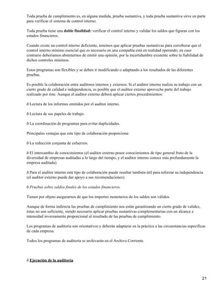 Toda prueba de cumplimiento es, en alguna medida, prueba sustantiva, y toda prueba sustantiva sirve en parte
para verificar el sistema de control interno.
Toda prueba tiene una doble finalidad: verificar el control interno y validar los saldos que figuran con los
estados financieros.
Cuando existe un control interno deficiente, tenemos que aplicar pruebas sustantivas para corroborar que el
control interno mínimo esencial que es necesario en una compañía está en realidad operando; en caso
contrario deberíamos abstenernos de emitir una opinión, por la incertidumbre existente sobre la fiabilidad de
dichos controles mínimos.
Estos programas son flexibles y se deben ir modificando o adaptando a los resultados de las diferentes
pruebas.
Es posible la colaboración entre auditores internos y externos. Si el auditor interno realiza su trabajo con un
cierto grado de calidad e independencia, es posible que el auditor externo aproveche parte del trabajo
realizado por éste. Aunque el auditor externo deberá aplicar ciertos procedimientos:
ð Lectura de los informes emitidos por el auditor interno.
ð Lectura de sus papeles de trabajo.
ð La coordinación de programas para evitar duplicidades.
Principales ventajas que este tipo de colaboración proporciona:
ð La reducción conjunta de esfuerzos.
ð El intercambio de conocimientos (el auditor externo posee conocimientos de tipo general fruto de la
diversidad de empresas auditadas a lo largo del tiempo, y el auditor interno conoce más profundamente la
empresa auditada).
ð Para el auditor interno este tipo de colaboración puede resultar también útil para reforzar su independencia
(el auditor externo puede dar apoyo a sus recomendaciones).
ð Pruebas sobre saldos finales de los estados financieros.
Tienen por objeto asegurarnos de que los importes monetarios de los saldos son válidos.
Aunque de forma indirecta las pruebas de cumplimiento nos están garantizando un cierto grado de validez,
éstas no son suficiente, siendo necesario aplicar pruebas sustantivas complementarias con un alcance e
intensidad inversamente proporcional al resultado de las pruebas de cumplimiento.
Los programas de auditoría son orientativos y deberán adaptarse en la práctica a las circunstancias específicas
de cada empresa.
Todos los programas de auditoría se archivarán en el Archivo Corriente.
ð Ejecución de la auditoría
21
 