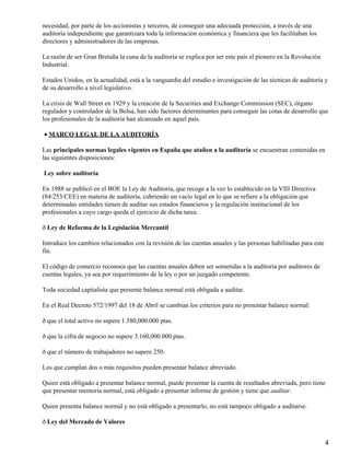 necesidad, por parte de los accionistas y terceros, de conseguir una adecuada protección, a través de una
auditoría independiente que garantizara toda la información económica y financiera que les facilitaban los
directores y administradores de las empresas.
La razón de ser Gran Bretaña la cuna de la auditoría se explica por ser este país el pionero en la Revolución
Industrial.
Estados Unidos, en la actualidad, está a la vanguardia del estudio e investigación de las técnicas de auditoría y
de su desarrollo a nivel legislativo.
La crisis de Wall Street en 1929 y la creación de la Securities and Exchange Commission (SEC), órgano
regulador y controlador de la Bolsa, han sido factores determinantes para conseguir las cotas de desarrollo que
los profesionales de la auditoría han alcanzado en aquel país.
MARCO LEGAL DE LA AUDITORÍA•
Las principales normas legales vigentes en España que atañen a la auditoría se encuentran contenidas en
las siguientes disposiciones:
Ley sobre auditoría
En 1988 se publicó en el BOE la Ley de Auditoría, que recoge a la vez lo establecido en la VIII Directiva
(84/253/CEE) en materia de auditoría, cubriendo un vacío legal en lo que se refiere a la obligación que
determinadas entidades tienen de auditar sus estados financieros y la regulación institucional de los
profesionales a cuyo cargo queda el ejercicio de dicha tarea.
ð Ley de Reforma de la Legislación Mercantil
Introduce los cambios relacionados con la revisión de las cuentas anuales y las personas habilitadas para este
fin.
El código de comercio reconoce que las cuentas anuales deben ser sometidas a la auditoría por auditores de
cuentas legales, ya sea por requerimiento de la ley o por un juzgado competente.
Toda sociedad capitalista que presente balance normal está obligada a auditar.
En el Real Decreto 572/1997 del 18 de Abril se cambian los criterios para no presentar balance normal:
ð que el total activo no supere 1.580,000.000 ptas.
ð que la cifra de negocio no supere 3.160,000.000 ptas.
ð que el número de trabajadores no supere 250.
Los que cumplan dos o más requisitos pueden presentar balance abreviado.
Quien está obligado a presentar balance normal, puede presentar la cuenta de resultados abreviada, pero tiene
que presentar memoria normal, está obligado a presentar informe de gestión y tiene que auditar.
Quien presenta balance normal y no está obligado a presentarlo, no está tampoco obligado a auditarse.
ð Ley del Mercado de Valores
4
 