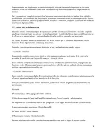 Los documentos son simplemente un medio de transmitir información donde lo importante, a efectos de
auditoría, no son los documentos como tales, sino el análisis y el estudio de la realidad subyacente en los
mismos.
Para conseguir este conocimiento general de la empresa y su entorno económico el auditor tiene múltiples
posibilidades: conversaciones con directivos de la empresa, reuniones con asociaciones empresariales, lectura
de revistas económicas generales y especializadas, asistencia a reuniones, congresos y cualquier otra fuente de
información digna de crédito.
ð El control interno de la empresa
El control interno comprende el plan de organización y todos los métodos coordinados y medidas adoptadas
en el negocio para proteger sus activos, verificar la exactitud y confiabilidad de sus datos contables, promover
la eficiencia en las operaciones y estimular la adhesión a las políticas ordenadas por la gerencia.
Un sistema de control interno se extiende más allá de los asuntos que se relacionan directamente con las
funciones de los departamentos contables y financieros.
Todos los controles que contempla esta definición se han clasificado en dos grandes grupos:
Controles contables•
Los controles contables tienen como objetivos principales proporcionar a la dirección de la empresa la
seguridad de que la información contable es veraz y digna de crédito.
Estos controles comprenden sistemas de autorizaciones y aprobaciones de transacciones, segregaciones de
funciones en los diferentes departamentos, controles físicos sobre los activos, auditoría interna, manuales de
políticas y procedimientos contables, etc.
Controles administrativos•
Estos controles comprenden el plan de organización y todos los métodos y procedimientos relacionados con la
eficiencia operativa y la adhesión a las políticas de la dirección.
Incluyen controles tales como análisis estadísticos, controles de calidad, programas de entrenamiento del
personal, etc.
Ejemplos:
ð Conciliación de cobros y pagos ð Control contable.
ð Mirar lo que pagan de Seguridad Social los trabajadores ð Control contable y administrativo.
ð Comprobar que los vendedores aplican por ejemplo un 3% de rappel ð Control contable y administrativo.
ð Autorizaciones para hacer cosas ð Control contable
ð Control físico ð Control contable
ð Organización contable ð Control contable.
Estamos más interesados en los controles internos contables, que serán el objeto de nuestro estudio.
9
 