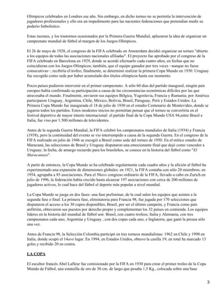 Olímpicos celebrados en Londres ese año. Sin embargo, en dicho torneo no se permitía la intervención de 
jugadores profesionales y ello era un impedimento para las nacientes federaciones que pretendían medir su 
poderío futbolístico. 
Estas razones, y los trastornos ocasionados por la Primera Guerra Mundial, aplazaron la idea de organizar un 
campeonato mundial de fútbol al margen de los Juegos Olímpicos. 
El 26 de mayo de 1928, el congreso de la FIFA celebrado en Amsterdam decidió organizar un torneo "abierto 
a los equipos de todas las asociaciones nacionales afiliadas". El proyecto fue aprobado por el congreso de la 
FIFA celebrado en Barcelona en 1929, donde se acordó efectuarlo cada cuatro años, en fechas que no 
coincidieran con los Juegos Olímpicos; también, que el equipo ganador por tres veces −aunque no fuese 
consecutivas−, recibiría el trofeo; finalmente, se determinó realizar la primera Copa Mundo en 1930. Uruguay 
fue escogido como sede por haber acumulado dos títulos olímpicos hasta ese momento. 
Pocos países pudieron intervenir en el primer campeonato. A sólo 60 días del partido inaugural, ningún país 
europeo había confirmado su participación a causa de las circunstancias económicas difíciles por las que 
atravesaba el mundo. Finalmente, enviaron sus equipos Bélgica, Yugoslavia, Francia y Rumania; por América 
participaron Uruguay, Argentina, Chile, México, Bolivia, Brasil, Paraguay, Perú y Estados Unidos. La 
Primera Copa Mundo fue inaugurada el 18 de julio de 1930 en el estadio Centenario de Montevideo, donde se 
jugaron todos los partidos. Estos modestos inicios no permitían pensar que el torneo se convertiría en el 
festival deportivo de mayor interés internacional: el partido final de la Copa Mundo USA 94,entre Brasil e 
Italia, fue viso por 1.500 millones de televidentes. 
Antes de la segunda Guerra Mundial, la FIFA celebró los campeonatos mundiales de Italia (1934) y Francia 
(1938), pero la continuidad del evento se vio interrumpido a causa de la segunda Guerra. En el congreso de la 
FIFA realizado en julio de 1946 se escogió a Brasil como sede del torneo de 1950. En el mítico estadio de 
Maracaná, las selecciones de Brasil y Uruguay disputaron una emocionante final que dejó como vencedor a 
Uruguay; la fecha, de amargo recuerdo para los brasileños, se conoce en la historia del fútbol como "El 
Maracanazo". 
A partir de entonces, la Copa Mundo se ha celebrado regularmente cada cuadro años y la afición al fútbol ha 
experimentado una expansión de dimensiones globales: en 1921, la FIFA contaba con sólo 20 miembros; en 
1954, agrupaba a 85 asociaciones. Para el 50avo congreso ordinario de la FIFA, llevado a cabo en Zurich en 
julio de 1996, la federación había crecido hasta alcanzar 197 asociaciones con cerca de 200 millones de 
jugadores activos, lo cual hace del fútbol el deporte más popular a nivel mundial. 
La Copa Mundo se juega en dos fases: una fase preliminar, de la cual salen los equipos que asisten a la 
segunda fase o final. La primera fase, eliminatoria para Francia 98, fue jugada por 170 selecciones que 
disputaron el acceso a los 30 cupos disponibles; Brasil, por ser el último campeón, y Francia como país 
anfitrión, obtuvieron sus puestos por derecho propio y complementan los 32 países en contienda. Los equipos 
líderes en la historia del mundial de fútbol son: Brasil, con cuatro trofeos; Italia y Alemania, con tres 
campeonatos cada uno; Argentina y Uruguay , con dos copas cada uno, e Inglaterra, que ganó la presea sólo 
una vez. 
Antes de Francia 98, la Selección Colombia participó en tres torneos mundialistas: 1962 en Chile y 1990 en 
Italia, donde ocupó el 14avo lugar. En 1994, en Estados Unidos, obtuvo la casilla 19; en total ha marcado 13 
goles y recibido 20 en contra. 
LA COPA 
El escultor francés Abel Lafleur fue comisionado por la FIFA en 1930 para crear el primer trofeo de la Copa 
Mundo de Fútbol, una estatuilla de oro de 30 cm. de largo que pesaba 1,5 Kg., colocada sobre una base 
3 
 