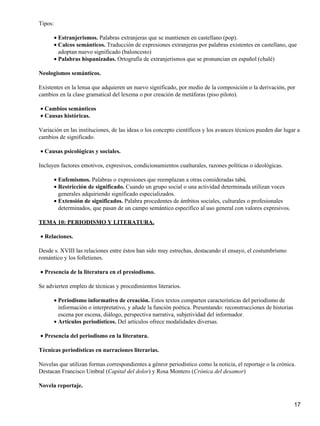 Tipos:
Estranjerismos. Palabras extranjeras que se mantienen en castellano (pop).•
Calcos semánticos. Traducción de expresiones extranjeras por palabras existentes en castellano, que
adoptan nuevo significado (baloncesto)
•
Palabras hispanizadas. Ortografía de extranjerismos que se pronuncian en español (chalé)•
Neologismos semánticos.
Existentes en la lenua que adquieren un nuevo significado, por medio de la composición o la derivación, por
cambios en la clase gramatical del lexema o por creación de metáforas (piso piloto).
Cambios semánticos•
Causas históricas.•
Variación en las instituciones, de las ideas o los concepto científicos y los avances técnicos pueden dar lugar a
cambios de significado.
Causas psicológicas y sociales.•
Incluyen factores emotivos, expresivos, condicionamientos cualturales, razones políticas o ideológicas.
Eufemismos. Palabras o expresiones que reemplazan a otras consideradas tabú.•
Restricción de significado. Cuando un grupo social o una actividad determinada utilizan voces
generales adquiriendo significado especializados.
•
Extensión de significados. Palabra procedentes de ámbitos sociales, culturales o profesionales
determinados, que pasan de un campo semántico específico al uso general con valores expresivos.
•
TEMA 10: PERIODISMO Y LITERATURA.
Relaciones.•
Desde s. XVIII las relaciones entre éstos han sido muy estrechas, destacando el ensayo, el costumbrismo
romántico y los folletienes.
Presencia de la literatura en el presiodismo.•
Se advierten empleo de técnicas y procedimientos literarios.
Periodismo informativo de creación. Estos textos comparten características del periodismo de
información o interpretativo, y añade la función poética. Presentando: reconstrucciones de historias
escena por escena, diálogo, perspectiva narrativa, subjetividad del informador.
•
Artículos periodísticos. Del artículos ofrece modalidades diversas.•
Presencia del periodismo en la literatura.•
Técnicas periodísticas en narraciones literarias.
Novelas que utilizan formas correspondientes a génror periodístico como la noticia, el reportaje o la crónica.
Destacan Francisco Umbral (Capital del dolor) y Rosa Montero (Crónica del desamor)
Novela reportaje.
17
 