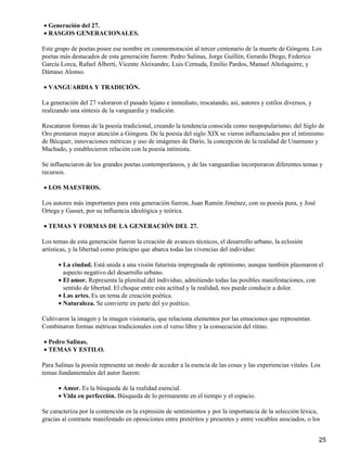 Generación del 27.•
RASGOS GENERACIONALES.•
Este grupo de poetas posee ese nombre en conmemoración al tercer centenario de la muerte de Góngora. Los
poetas más destacados de esta generación fueron: Pedro Salinas, Jorge Guillén, Gerardo Diego, Federico
García Lorca, Rafael Alberti, Vicente Aleixandre, Luis Cernuda, Emilio Pardos, Manuel Altolaguirre, y
Dámaso Alonso.
VANGUARDIA Y TRADICIÓN.•
La generación del 27 valoraron el pasado lejano e inmediato, rescatando, así, autores y estilos diversos, y
realizando una síntesis de la vanguardia y tradición.
Rescataron formas de la poesía tradicional, creando la tendencia conocida como neopopularismo; del Siglo de
Oro prestaron mayor atención a Góngora. De la poesía del siglo XIX se vieron influenciados por el intimismo
de Bécquer, innovaciones métricas y uso de imágenes de Darío, la concepción de la realidad de Unamuno y
Machado, y establecieron relación con la poesía intimista.
Se influenciaron de los grandes poetas contemporáneos, y de las vanguardias incorporaron diferentes temas y
recursos.
LOS MAESTROS.•
Los autores más importantes para esta generación fueron, Juan Ramón Jiménez, con su poesía pura, y José
Ortega y Gasset, por su influencia ideológica y teórica.
TEMAS Y FORMAS DE LA GENERACIÓN DEL 27.•
Los temas de esta generación fueron la creación de avances técnicos, el desarrollo urbano, la eclosión
artísticas, y la libertad como principio que abarca todas las vivencias del individuo:
La ciudad. Está unida a una visión futurista impregnada de optimismo, aunque también plasmaron el
aspecto negativo del desarrollo urbano.
•
El amor. Representa la plenitud del individuo, admitiendo todas las posibles manifestaciones, con
sentido de libertad. El choque entre esta actitud y la realidad, nos puede conducir a dolor.
•
Las artes. Es un tema de creación poética.•
Naturaleza. Se convierte en parte del yo poético.•
Cultivaron la imagen y la imagen visionaria, que relaciona elementos por las emociones que representan.
Combinaron formas métricas tradicionales con el verso libre y la consecución del ritmo.
Pedro Salinas.•
TEMAS Y ESTILO.•
Para Salinas la poesía representa un modo de acceder a la esencia de las cosas y las experiencias vitales. Los
temas fundamentales del autor fueron:
Amor. Es la búsqueda de la realidad esencial.•
Vida en perfección. Búsqueda de lo permanente en el tiempo y el espacio.•
Se caracteriza por la contención en la expresión de sentimientos y por la importancia de la selección léxica,
gracias al contraste manifestado en oposiciones entre pretéritos y presentes y entre vocablos asociados, o los
25
 