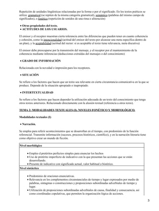 Repetición de unidades lingüísticas relacionadas por la forma o por el significado. En los textos poéticos se
utiliza: gramatical (se repiten de la misma categoría gramatical), semántica (palabras del mismo campo de
significados), o fonética (repetición de sonidos de una rima o aliteración)
Otras propiedades del texto.•
ACTITUDES DE LOS USUARIOS.•
El emisor y el receptor muestran cierta tolerancia entre las diferencias que pueden tener en cuanto coherencia
y cohesión, como la intencionalidad (actitud del emisor del texto por alcanzar una meta específica dentro de
un plan), y la aceptabilidad (actitud del rector: si es aceptable el texto tiene relevancia, meta discutiva)
El emisor debe preocuparse por la transmisión del mensaje, y el receptor por el mantenimiento de la
coherencia mediante inferencias (deducciones extraídas del mensajes o del conocimiento)
GRADO DE INFORMACIÓN•
Relacionada con la novedad o impresión para los receptores.
SITUACIÓN•
Se refiere a los factores que hacen que un texto sea relevante en cierta circunstancia comunicativa en la que se
produce. Depende de la situación apropiado o inapropiado.
INTERTEXTUALIDAD•
Se refiere a los factores que hacen depender la utilización adecuada de un texto del conocimiento que tenga
otros textos anteriores. Relacionado directamente con la alusión textual (referencia a otros texto).
TEMA 2: MODALIDADES TEXTUALES (I). NIVELES FONÉTICO Y MORFOLÓGICO.
Modalidades textuales (I)
Narración.•
Se emplea para referir acontecimientos que se desarrollan en el tiempo, con predominio de la función
referencial. Transmite información (sucesos, procesos históricos, científico), y en la narración literaria tiene
como objetivo crear un mundo de ficción.
Nivel morfológico
Empleo d pretéritos perfectos simples para enunciar los hechos•
Uso de pretérito imperfecto de indicativo con la que presentan las acciones que se están
desarrollando.
•
Presente de indicativo con significado actual, valor habitual o histórico.•
Nivel sintáctico
Predominio de oraciones enunciativas.•
Relevancia en los complementos circunstanciales de tiempo y lugar expresados por medio de
palabras, sintagmas o construcciones y proposiciones subordinadas adverbiales de tiempo y
lugar.
•
Utilización de proposiciones subordinadas adverbiales de causa, finalidad y consecuencia, así
como coordinadas copulativas, que permiten la organización lógica de acciones.
•
3
 