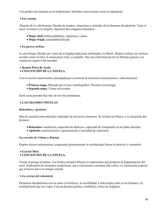 Con producción inmensa en el modernismo. Introduce innovaciones como el esperpento.
Las sonatas.•
Alegoría de la vida humana. Parodia de asuntos, situaciones y actitudes de la literatura decadentista. Tema el
amor, la muerte y la religión. Aparecen dos imágenes femeninas:
Mujer fatal, belleza diabólica, imperiosa y cínica•
Mujer frágil, sensualidad delicada•
La guerra carlista.•
Es una trilogía. Brinda una visión de la España tradicional enfrentada a la liberal. Modelo carlista con sectores
sociales como el clero, la aristocracia rural, y el pueblo. Hay una ridiculización de los liberales gracias a la
valoración negativa del narrador.
Ramón Pérez de Ayala.•
CONCEPCIÓN DE LA NOVELA.•
Creó la novela experimental, preocupada por el tema de la conciencia (inconsciente y subconsciente)
Primera etapa. Marcado por el tono autobiográfico. Novelas in tetralogía.•
Segunda etapa. Temas universales.•
Entre estos periodos hay fase de novelas poemáticas.
LAS GRANDES NOVELAS.•
Belarmino y Apolonio.
Idea de armonía como principio ordenador de universos contrarios. Se localiza en Pilares, y se integrarán dos
posturas:
Belarmino: meditación, especulación abstracta, capacidad de comprender en un plano absoluto.•
Apolonio: exteriorización, representación y necesidad de expresarse.•
Las novelas de Urbano y Simona.
Emplea técnica caricaturesca, exagerando grotescamente la realidad para llamar la atención y censurarla.
Graviel Miró•
CONCEPCIÓN DE LA NOVELA.•
Tiende al paisaje levantino. Los hechos narrados diluyen en impresiones que producen la fragmentación del
texto. Predominio de elementos modernistas, que evolucionará a escritura más crítica. La insinuación requiere
que el lector activo le otorgue sentido.
La cerezas del cementerio•
Elementos decadentistas con su canto a la belleza y la sensibilidad. Lucha trágica entre el ser humano y la
realidad hostil que nos rodea. Con un discurso poético, simbolista y lleno de imágenes.
41
 