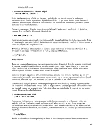 sintáctica de la prosa.
Inicios de la nueva novela: realismo mágico.•
MIGUEL ÁNGEL ASTURIAS.•
Señor presidente, novela influida por Quevedo y Valle Inclán, que narra la historia de un dictador
hispanoamericano. En ella se presenta la degradación maléfica a la que puede llevar el poder absoluto: el
presidente adquiere rasgos demoníacos, en consonancia con un mundo en el que convergen la concepción
cristiana y el universo mítico maya.
En sus obras posteriores difumina progresivamente la línea divisoria entre el mundo real y el fantástico,
producto de la ensoñación, del misterio. Mulata de tal.
ALEJO CARPENTIER.•
Su narrativa se caracteriza por su elavoración intelectual y riqueza lingüística. Los hechos se presentan desde
la vivencia de los individuos (subjetividad, anhelos más íntimos, sus fracasos y triunfos). El tiempo, uniod a la
Historia configura los principales motivos.
El reino de este mundo. El autor explica se teoría de lo real marivilloso. Se relata una sublevación de la
población de raza negra ocurria realmente en Haití y dirigida por Mackandal.
JUAN RULFO.•
Pedro Páramo.
Tiene una estructura fragamentaria (superpone planos narrativos diferentes), desorden temporal, complejidad
de planos e interrelación de historias. La narración gira en torno a Pedro Páramo, muerto en el tiempo del
relato, y se inicia con la llegada de un hijo natural que no había conocido a Comala. Allí los muertos, que
habitan el pueblo, cuentan a Juan Preciado la historia de su padre.
La novela incorpora aspectos de la tradición mejicana de la muerte y las creencias populares, que nos sirve
para presentar la soledad y la desesperanza de unos personajes que no pueden lograr sus aspiraciones. Con el
tratamiento del tiempo logra crear un mundo en el que se confunden lo real y lo fantástico.
La narración se hace gran parte del tiempo en primera persona (Juan Preciado), pero hay fragmentos donde
son los muertos los que recuerdan cosas o narran su propia fantasía. También aparece un narrador omniscente
que cuenta la vida de una tercera persona. Todo esto produce una multiplicidad de perspectivas, que no nos
permite diferenciar lo real de la fantasía.
Desarrollo de la nueva novela.•
JUAN CARLOS ONETTI.•
Presenta una visión pesimista y desesperada de la vida. Sus novelas analiza al ser humano y critica a la
sociedad moderna. En ellas importa el conflicto personal, y la perspectiva se narra desde perspectivas
diferentes (cada personaje nos muestra su punto de vista). Juntacadáveres y el Astillero son obras donde los
personajes muestran su frustración , su decadencia, su falta de futuro, en una sociedad que solo ofrece valores
negativos.
Ernesto Sábato.•
Su obra se orienta hacia el drama psicológico, donde un individuo aparece en conflicto constante con una
49
 