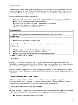 Argumentación.•
Modalidad discursiva con la que se aportan razonamientos para demostrar la validez de las ideas presentadas y
convencer al receptor, por medio de: tesis (afirmación que constituye el punto de partida en torno al que se
reflexiona), el desarrollo (argumentos que la afirman o refutan) y la conclusión que se deriva de lo anterior.
La argumentación puede realizarse por medio de:
Desarrollo de la argumentación por medio de la explicación de las causas que producen el hecho•
Utilización de ejemplos para confirmar las afirmaciones•
Constitución de argumentos recurriendo a la analogía o a la comparación•
Procedimientos de contraste con diferentes argumentos•
Recurso al criterio de la autoridad, utilizando citas.•
Nivel morfológico
Uso de la primera o tercera persona para dar mayor o menor grado de subjetividad•
Nivel sintáctico
Utilización de períodos oracionales extensos•
Importancia de las subordinadas adverbiales casuales, consecutivas, condicionales, y concesivas
Nivel semántico
Utilización de verbos de voluntad, de lengua y de pensamiento•
Presencia de sustantivos abstractos, referidos a procesos•
Uso de adjetivos valorativos, excepto un la argumentación científica.•
TEMA 4: EL DISCURSO HISTÓRICO
Textos históricos.•
Constituyen un tipo dentro de la categoría de los textos humanístico, constituyen textos de naturaleza de
humanidades y de ciencias sociales, hasta el tipo del discurso que es el ensayo. Estos textos se escriben en los
géneros didácticos−ensayísticos, y tratan los distintos aspectos de la vida del ser humano.
Los textos históricos se caracterizan por narrar acontecimientos pasados, sin intervención directa del emisor
en la narración. Cuando el testigo no es ocular de los hechos, recurre a los documentos que constituyen la base
de la historia.
NARRACIÓN HISTÓRICA Y LITERARIA.•
La historia sirve para relatar unos hechos, y se sirve de la narración, por simplificar y organizar los
acontecimientos que se van a presentar. La diferencia primordial entre la narración literaria y la histórica
reside en la veracidad de los hechos, sin confundir la veracidad con la verosimilitud.
TEXTO HISTÓRICO Y NOTICIA PERIODÍSTICA.•
La noticia periodística y el texto histórico relatan acontecimientos importantes, pero la diferencia entre ambos
está en la actitud de los hechos narrados, aunque también se pueden relacionar ambas disciplinas:
El periodismo es fuente privilegiada de la historia•
8
 