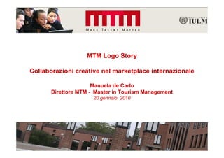 MTM Logo Story

Collaborazioni creative nel marketplace internazionale

                      Manuela de Carlo
       Direttore MTM - Master in Tourism Management
                      20 gennaio 2010
 