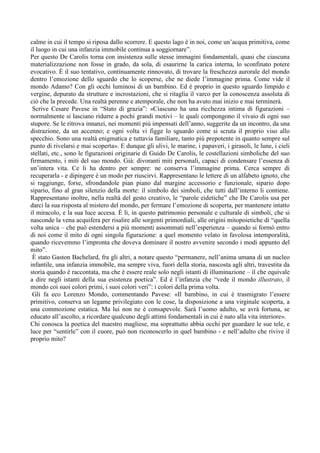 calme in cui il tempo si riposa dallo scorrere. E questo lago è in noi, come un’acqua primitiva, come
il luogo in cui una infanzia immobile continua a soggiornare”.
Per questo De Carolis torna con insistenza sulle stesse immagini fondamentali, quasi che ciascuna
materializzazione non fosse in grado, da sola, di esaurirne la carica interna, lo sconfinato potere
evocativo. È il suo tentativo, continuamente rinnovato, di trovare la freschezza aurorale del mondo
dentro l’emozione dello sguardo che lo scoperse, che ne diede l’immagine prima. Come vide il
mondo Adamo? Con gli occhi luminosi di un bambino. Ed è proprio in questo sguardo limpido e
vergine, depurato da strutture e incrostazioni, che si ritaglia il varco per la conoscenza assoluta di
ciò che la precede. Una realtà perenne e atemporale, che non ha avuto mai inizio e mai terminerà.
 Scrive Cesare Pavese in “Stato di grazia”: «Ciascuno ha una ricchezza intima di figurazioni –
normalmente si lasciano ridurre a pochi grandi motivi – le quali compongono il vivaio di ogni suo
stupore. Se le ritrova innanzi, nei momenti più impensati dell’anno, suggerite da un incontro, da una
distrazione, da un accenno; e ogni volta vi figge lo sguardo come si scruta il proprio viso allo
specchio. Sono una realtà enigmatica e tuttavia familiare, tanto più prepotente in quanto sempre sul
punto di rivelarsi e mai scoperta». E dunque gli ulivi, le marine, i papaveri, i girasoli, le lune, i cieli
stellati, etc., sono le figurazioni originarie di Guido De Carolis, le costellazioni simboliche del suo
firmamento, i miti del suo mondo. Già: divoranti miti personali, capaci di condensare l’essenza di
un’intera vita. Ce li ha dentro per sempre: ne conserva l’immagine prima. Cerca sempre di
recuperarla - e dipingere è un modo per riuscirvi. Rappresentano le lettere di un alfabeto ignoto, che
si raggiunge, forse, sfrondandole pian piano dal margine accessorio e funzionale, sipario dopo
sipario, fino al gran silenzio della morte: il simbolo dei simboli, che tutti dall’interno li contiene.
Rappresentano inoltre, nella realtà del gesto creativo, le “parole eidetiche” che De Carolis usa per
darci la sua risposta al mistero del mondo, per fermare l’emozione di scoperta, per mantenere intatto
il miracolo, e la sua luce accesa. È lì, in questo patrimonio personale e culturale di simboli, che si
nasconde la vena acquifera per risalire alle sorgenti primordiali, alle origini mitopoietiche di “quella
volta unica – che può estendersi a più momenti assommati nell’esperienza – quando si formò entro
di noi come il mito di ogni singola figurazione: a quel momento velato in favolosa intemporalità,
quando ricevemmo l’impronta che doveva dominare il nostro avvenire secondo i modi appunto del
mito”.
 È stato Gaston Bachelard, fra gli altri, a notare questo “permanere, nell’anima umana di un nucleo
infantile, una infanzia immobile, ma sempre viva, fuori della storia, nascosta agli altri, travestita da
storia quando è raccontata, ma che è essere reale solo negli istanti di illuminazione – il che equivale
a dire negli istanti della sua esistenza poetica”. Ed è l’infanzia che “vede il mondo illustrato, il
mondo coi suoi colori primi, i suoi colori veri”: i colori della prima volta.
 Gli fa eco Lorenzo Mondo, commentando Pavese: «Il bambino, in cui è trasmigrato l’essere
primitivo, conserva un legame privilegiato con le cose, la disposizione a una virginale scoperta, a
una commozione estatica. Ma lui non ne è consapevole. Sarà l’uomo adulto, se avrà fortuna, se
educato all’ascolto, a ricordare qualcuno degli attimi fondamentali in cui è nato alla vita interiore».
Chi conosca la poetica del maestro magliese, ma soprattutto abbia occhi per guardare le sue tele, e
luce per “sentirle” con il cuore, può non riconoscerlo in quel bambino - e nell’adulto che rivive il
proprio mito?
 