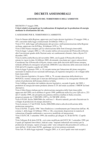 DECRETI ASSESSORIALI
              ASSESSORATO DEL TERRITORIO E DELL'AMBIENTE


DECRETO 17 maggio 2006.
Criteri relativi ai progetti per la realizzazione di impianti per la produzione di energia
mediante lo sfruttamento del sole.

L'ASSESSORE PER IL TERRITORIO E L'AMBIENTE

Visto lo Statuto della Regione, approvato con il regio decreto legislativo 15 maggio 1946, n.
455, convertito dalla legge costituzionale 26 febbraio 1948, n. 2;
Visto il T.U. delle leggi sull'ordinamento del governo e dell'amministrazione della Regione
siciliana, approvato con D.P.Reg. 28 febbraio 1979, n. 70;
Visto il libro bianco europeo, per la valorizzazione delle fonti d'energia rinnovabili;
Vista la legge 1 giugno 2002, n. 120, recante ratifica ed esecuzione del Protocollo di Kyoto
alla Convenzione quadro delle Nazioni unite sui cambiamenti climatici, fatto a Kyoto l'11
dicembre 1997;
Vista la ratifica della Russia del novembre 2004, con la quale il Protocollo di Kyoto è
entrato in vigore in data 16 febbraio 2005, diventando vincolante per i paesi sottoscrittori;
Considerato che il Protocollo di Kyoto, tenuto conto delle decisioni dell'Unione europea,
richiede all'Italia di conseguire nel periodo 2008/2012 una riduzione delle emissioni totali di
CO2 del 6,5% rispetto a quelle del 1990;
Vista la legge 9 gennaio 1991, n. 10, recante norme per l'attuazione del piano energetico
nazionale in materia di uso razionale dell'energia, di risparmio energetico e di sviluppo delle
fonti rinnovabili;
Visto il decreto legislativo 16 marzo 1999, n. 79, recante attuazione della direttiva n.
96/92/CE e norme comuni per il mercato dell'energia elettrica e la conseguente riforma del
settore di produzione dell'energia elettrica in Italia;
Visto l'obbligo introdotto dal suddetto decreto legislativo, secondo il quale, dal 2002, i
produttori di energia dovranno produrre almeno il 2% del totale eccedente i 100GW da fonti
alternative;
Visto il libro bianco italiano per la valorizzazione energetica delle fonti rinnovabili,
approvato dal CIPE con la delibera 6 agosto 1999, pubblicata nella Gazzetta Ufficiale n. 253
del 27 ottobre 1999, che prospetta una potenza elettrica istallata in Italia crescente,
progressivamente da 17.000 MW (1997) a 24.700 MW (2010);
Visto il P.O.R. Sicilia 2000/2006 che, nell'asse 1 - Risorse naturali, prevede d'incentivare lo
sviluppo di produzione di energia alternativa;
Vista la misura 1.17 del P.O.R. Sicilia 2006/2006 relativa alla diversificazione della
produzione energetica;
Visto il D.P.R. 12 aprile 1996 "Atto d'indirizzo e coordinamento per l'attuazione dell'art. 40,
comma 1, della legge 22 febbraio 1994, n. 146, concernente disposizioni in materia di
valutazione d'impatto ambientale e successive modifiche ed integrazioni;
Visto il D.P.C.M. 3 settembre 1999, che modifica gli allegati A e B del D.P.R. 12 aprile
1996;
Visto l'allegato B di detto D.P.R., così come modificato dal D.P.C.M. 3 settembre 1999, per
il quale gli impianti fotovoltaici, indicati come "impianti industriali non termici per la
produzione di energia, vapore ed acqua calda" sono sottoposti alla procedura di verifica, ai
sensi dell'art. 10 del citato D.P.R., qualunque sia la loro potenza nominale;
Visto l'art. 91 della legge regionale 3 maggio 2001, n. 6, con il quale sono stati recepiti i
 