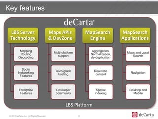 Key features


  LBS Server                                Maps APIs               MapSearch         MapSearch
  Technology                                & DevZone                Engine           Applications

           Mapping                                                   Aggregation,
                                              Multi-platform                            Maps and Local
           Routing                                                   Normalization,
                                                support                                    Search
          Geocoding                                                  de-duplication



            Social
                                               Telco grade             Real-time
          Networking                                                                      Navigation
                                                 hosting                content
           Features



           Enterprise                          Developer                Spatial          Desktop and
           Features                            community               indexing            Mobile


                                                      LBS Platform
 © 2011 deCarta Inc. All Rights Reserved.                      12
 