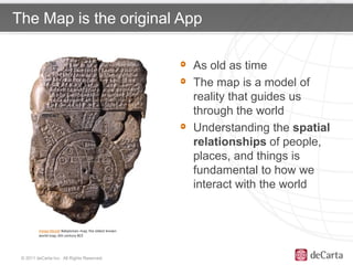The Map is the original App

                                                        As old as time
 Click to edit Master                                   The map is a model of
 title style                                            reality that guides us
                                                        through the world
                                                        Understanding the spatial
                                                        relationships of people,
                                                        places, and things is
                                                        fundamental to how we
                                                        interact with the world


         Imago Mundi Babylonian map, the oldest known
         world map, 6th century BCE




 © 2011 deCarta Inc. All Rights Reserved.
 