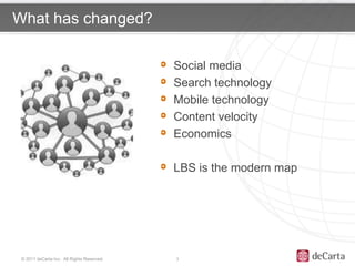 What has changed?

                                            Social media
 Click to edit Master                       Search technology
 title style
                                            Mobile technology
                                            Content velocity
                                            Economics

                                            LBS is the modern map




 © 2011 deCarta Inc. All Rights Reserved.   3
 