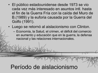 Período de aislacionismo El público estadounidense desde 1973 se vio cada vez más interesado en asuntos intl. hasta el fin de la Guerra Fría con la caída del Muro de B.(1989) y la euforia causada por la Guerra del Golfo (1991). Luego se retornó al aislacionismo con Clinton. Economía, la Salud, el crimen, el déficit del comercio en aumento y educación que en la guerra, la defensa nacional y las relaciones internacionales.   
