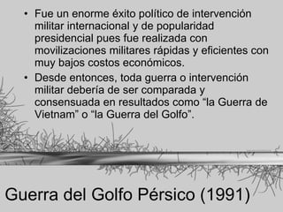 Guerra del Golfo Pérsico (1991) Fue un enorme éxito político de intervención militar internacional y de popularidad presidencial pues fue realizada con movilizaciones militares rápidas y eficientes con muy bajos costos económicos.  Desde entonces, toda guerra o intervención militar debería de ser comparada y consensuada en resultados como “la Guerra de Vietnam” o “la Guerra del Golfo”. 