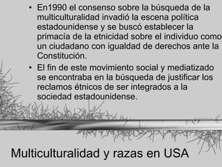 Multiculturalidad y razas en USA En1990 el consenso sobre la búsqueda de la multiculturalidad invadió la escena política estadounidense y se buscó establecer la primacía de la etnicidad sobre el individuo como un ciudadano con igualdad de derechos ante la Constitución. El fin de este movimiento social y mediatizado se encontraba en la búsqueda de justificar los reclamos étnicos de ser integrados a la sociedad estadounidense. 