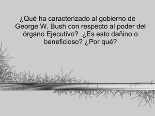 ¿Qué ha caracterizado al gobierno de George W. Bush con respecto al poder del órgano Ejecutivo?  ¿Es esto dañino o beneficioso? ¿Por qué? 