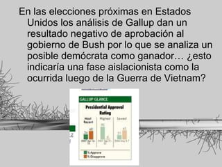 En las elecciones próximas en Estados Unidos los análisis de Gallup dan un resultado negativo de aprobación al gobierno de Bush por lo que se analiza un posible demócrata como ganador… ¿esto indicaría una fase aislacionista como la ocurrida luego de la Guerra de Vietnam? 