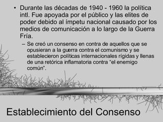 Establecimiento del Consenso Durante las décadas de 1940 - 1960 la política intl. Fue apoyada por el público y las elites de poder debido al ímpetu nacional causado por los medios de comunicación a lo largo de la Guerra Fría.  Se creó un consenso en contra de aquellos que se opusieran a la guerra contra el comunismo y se establecieron políticas internacionales rígidas y llenas de una retórica inflamatoria contra “el enemigo común”. 
