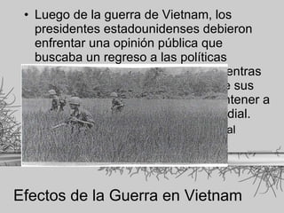 Efectos de la Guerra en Vietnam Luego de la guerra de Vietnam, los presidentes estadounidenses debieron enfrentar una opinión pública que buscaba un regreso a las políticas internas e intereses nacionales mientras que continuaban demandando que sus presidentes se encargaran de mantener a Estados Unidos como el líder mundial. Aislacionismo + preeminencia mundial 