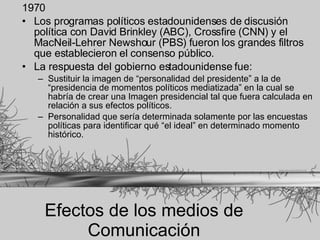 Efectos de los medios de Comunicación 1970  Los programas políticos estadounidenses de discusión política con David Brinkley (ABC), Crossfire (CNN) y el MacNeil-Lehrer Newshour (PBS) fueron los grandes filtros que establecieron el consenso público.  La respuesta del gobierno estadounidense fue: Sustituir la imagen de “personalidad del presidente” a la de “presidencia de momentos políticos mediatizada” en la cual se habría de crear una Imagen presidencial tal que fuera calculada en relación a sus efectos políticos.  Personalidad que sería determinada solamente por las encuestas políticas para identificar qué “el ideal” en determinado momento histórico.   