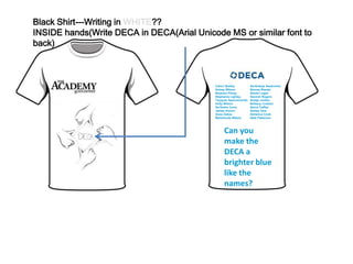 Black Shirt---Writing in WHITE??
INSIDE hands(Write DECA in DECA(Arial Unicode MS or similar font to
back)
Calvin Shelby
Kelsey Wilson
Bryanna Pitney
Stephanie Lightsy
Tayquan Spencersmith
Holly Wilson
De'Andre Curry
James Horton
Anoa Zakee
Marshonda Wilson
Ge'Andrya Seabrooks
Breona Reedel
Alisha Logan
Dannah Rogers
Antaja Jordan
Brittany Linehan
Sierra Caffee
Ashley Dew
Adrianna Cook
Nate Patterson
Can you
make the
DECA a
brighter blue
like the
names?
 