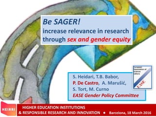 Be SAGER!
increase relevance in research
through sex and gender equity
HIGHER EDUCATION INSTITUTIONS
& RESPONSIBLE RESEARCH AND INNOVATION ● Barcelona, 18 March 2016
S. Heidari, T.B. Babor,
P. De Castro, A. Marušić,
S. Tort, M. Curno
EASE Gender Policy Committee
 