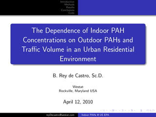 Introduction
                      Methods
                       Results
                   Conclusions
                         Coda




   The Dependence of Indoor PAH
Concentrations on Outdoor PAHs and
Traﬃc Volume in an Urban Residential
            Environment

            B. Rey de Castro, Sc.D.

                         Westat
                Rockville, Maryland USA


                    April 12, 2010

       reyDecastro@westat.com    Indoor PAHs @ US EPA
 