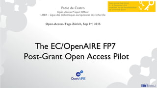 The EC/OpenAIRE FP7
Post-Grant Open Access Pilot
Pablo de Castro
Open Access Project Officer
LIBER – Ligue des bibliothèques européennes de recherche
Open-Access-Tage Zürich, Sep 8nd
, 2015
 