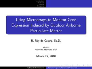 Introduction
                       Methods
                        Results
                      Prospects




  Using Microarrays to Monitor Gene
Expression Induced by Outdoor Airborne
           Particulate Matter

             B. Rey de Castro, Sc.D.

                          Westat
                 Rockville, Maryland USA


                   March 25, 2010


        reyDecastro@westat.com    Genomic Exposure Assessment @ Gradient
 