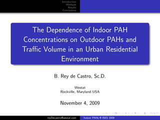 Introduction
                      Methods
                       Results
                   Conclusions




   The Dependence of Indoor PAH
Concentrations on Outdoor PAHs and
Traﬃc Volume in an Urban Residential
            Environment

            B. Rey de Castro, Sc.D.

                         Westat
                Rockville, Maryland USA


                November 4, 2009

       reyDecastro@westat.com    Indoor PAHs @ ISES 2009
 