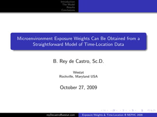 Introduction
                          The Model
                             Results
                         Conclusions




Microenvironment Exposure Weights Can Be Obtained from a
       Straightforward Model of Time-Location Data


                  B. Rey de Castro, Sc.D.

                               Westat
                      Rockville, Maryland USA


                       October 27, 2009




             reyDecastro@westat.com    Exposure Weights & Time-Location @ NEPHC 2009
 